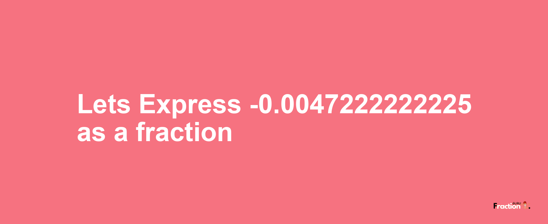 Lets Express -0.0047222222225 as afraction